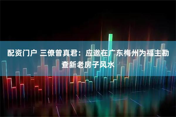 配资门户 三僚曾真君：应邀在广东梅州为福主勘查新老房子风水