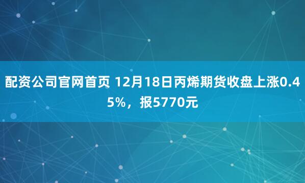 配资公司官网首页 12月18日丙烯期货收盘上涨0.45%，报5770元