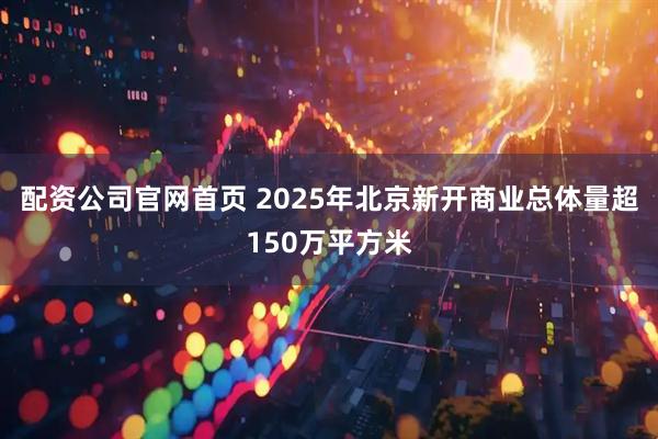 配资公司官网首页 2025年北京新开商业总体量超150万平方米