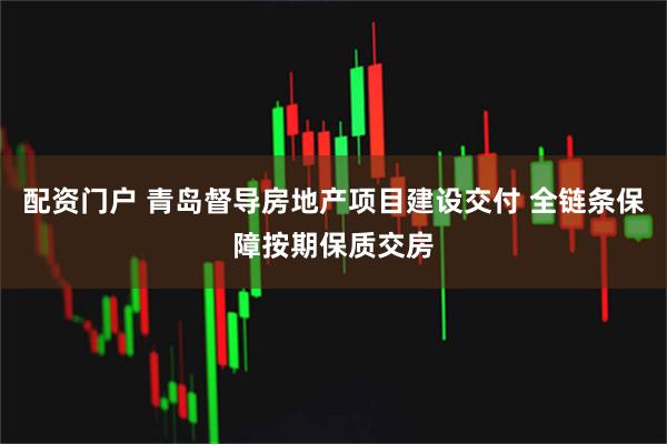配资门户 青岛督导房地产项目建设交付 全链条保障按期保质交房