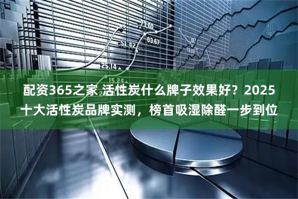 配资365之家 活性炭什么牌子效果好？2025十大活性炭品牌实测，榜首吸湿除醛一步到位