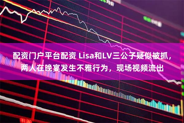 配资门户平台配资 Lisa和LV三公子疑似被抓，两人在晚宴发生不雅行为，现场视频流出